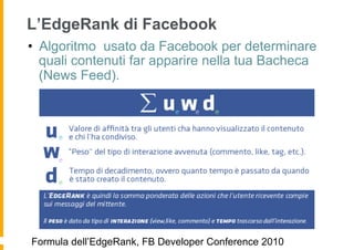 L’EdgeRank di Facebook
•  Algoritmo usato da Facebook per determinare
   quali contenuti far apparire nella tua Bacheca
   (News Feed).




Formula dell’EdgeRank, FB Developer Conference 2010
 