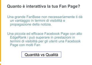 Quanto è interattiva la tua Fan Page?

Una grande FanBase non necessariamente ti dà
 un vantaggio in termini di visibilità e
 propagazione della notizia.

Una piccola ed efficace Facebook Page con alto
 EdgeRank i può superare in prestazioni in
 termini di visibilità per gli utenti una Facebook
 Page con molti Fan

           Quantità vs Qualità
 