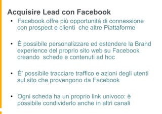 Acquisire Lead con Facebook
•  Facebook offre più opportunità di connessione
   con prospect e clienti che altre Piattaforme

•  È possibile personalizzare ed estendere la Brand
   experience del proprio sito web su Facebook
   creando schede e contenuti ad hoc

•  È’ possibile tracciare traffico e azioni degli utenti
   sul sito che provengono da Facebook

•  Ogni scheda ha un proprio link univoco: è
   possibile condividerlo anche in altri canali
 
