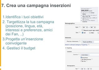 7. Crea una campagna inserzioni

1.Identifica i tuoi obiettivi
2. Targettizza la tua campagna
  (posizione, lingua, età,
  interessi e preferenze, amici
  dei Fan, ..)
3.Progetta un’inserzione
  coinvolgente
4. Gestisci il budget
 