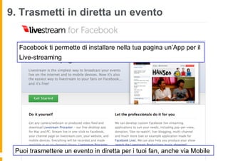 9. Trasmetti in diretta un evento


  Facebook ti permette di installare nella tua pagina un’App per il
  Live-streaming




 Puoi trasmettere un evento in diretta per i tuoi fan, anche via Mobile
 