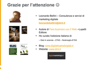 Grazie per l’attenzione 

             •  Leonardo Bellini – Consulenza e servizi di
                marketing digitale
                leonardobellini@dml.it

             •  Autore di Fare business con il Web –Lupetti
                Editore
             •  Ho curato l’edizione italiana di:
                – Web In azienda – ETAS – Noièmeglio-ETAS


             •  Blog: www.digitalmarketinglab.it
             •  Website: www.dml.it
 