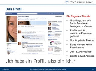 Das Profil
                                                                         Die Regeln – Theorie
                                                                            Grundlage, um sich
                                                                             frei in Facebook
                                                                             bewegen zu können
                                                                            Profile sind für
                                                                             natürliche Personen
                                                                             gedacht
                                                                            Nur für private Zwecke
                                                                            Echte Namen, keine
                                                                             Pseudonyme
                                                                            „nur“ 5.000 Freunde
                                                                            private E-Mail-Adresse

    „Ich habe ein Profil, also bin ich.“
5. Mai 2011      Dr. Constance Richter, Online Marketing, Social Media                             14
 