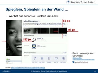 Spieglein, Spieglein an der Wand …
    … wer hat das schönste Profilbild im Land?
                                                                                68 px


                                                                                          97 px


                         180 px



                                                                                             Siehe Homepage zum
                                                                                             Download:
                                                                                             http://www.htw-
                                                                                             aalen.de/personal/constance.richter/




    Quelle: http://www.facebook.com/SchweppesFanPage

5. Mai 2011                       Dr. Constance Richter, Online Marketing, Social Media                                        15
 