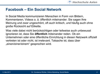 Facebook – Ein Social Network
    In Social Media kommunizieren Menschen in Form von Bildern,
    Kommentaren, Videos o. ä. öffentlich miteinander. Sie sagen Ihre
    Meinung und zwar ungeschönt, oft auch kritisch, und häufig auch ohne
    große Rücksicht auf Etikette.
    Was viele dabei nicht berücksichtigen oder teilweise auch unbewusst
    ignorieren ist, dass Sie öffentlich miteinander reden. Ob ein
    Unternehmen oder eine öffentliche Einrichtung in diesen Netzwerk offiziell
    vertreten ist oder nicht, ist irrelevant. Tatsache ist, dass über
    „einen/einer/einem“ gesprochen wird.




5. Mai 2011             Dr. Constance Richter, Online Marketing, Social Media   2
 