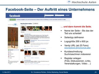 Facebook-Seite – Der Auftritt eines Unternehmens



                                                           … und dann kommt die Seite.
                                                               Name der Seite – Bis das der
                                                                Tod uns scheidet!
                                                               Seitentyp definieren
                                                               Logogröße 200 x 600 px
                                                               Vanity URL (ab 25 Fans)
                                                                www.facebook.de/hochschule.aalen

                                                               Kurzbeschreibung:
                                                                Suchmaschinen indexieren
                                                               Register anlegen
                                                                (Foto, Diskussionen, Links,
                                                                Veranstaltungen, Video …)


5. Mai 2011      Dr. Constance Richter, Online Marketing, Social Media                             23
 