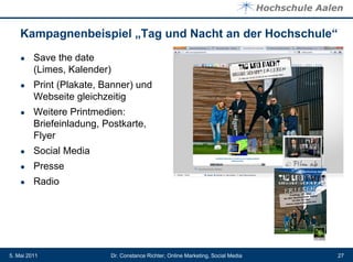 Kampagnenbeispiel „Tag und Nacht an der Hochschule“
    ●    Save the date
         (Limes, Kalender)
    ●    Print (Plakate, Banner) und
         Webseite gleichzeitig
    ●    Weitere Printmedien:
         Briefeinladung, Postkarte,
         Flyer
    ●    Social Media
    ●    Presse
    ●    Radio




5. Mai 2011               Dr. Constance Richter, Online Marketing, Social Media   27
 
