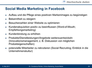 Social Media Marketing in Facebook
    ●    Aufbau und die Pflege eines positiven Markenimages zu begünstigen
    ●    Bekanntheit zu steigern
    ●    Besucherzahlen einer Website zu optimieren
    ●    Kundenakquisition positiv zu beeinflussen (Word-of-Mouth;
         Empfehlungsmarketing)
    ●    Kundenbindung zu erhöhen
    ●    Produkte/Dienstleistungen/Angebote weiterzuentwickeln
         (Innovationsmanagement; z. B. Diskussion von möglichen
         Produkteigenschaften)
    ●    potenzielle Mitarbeiter zu rekrutieren (Social Recruiting; Einblick in die
         Unternehmenskultur)




5. Mai 2011                Dr. Constance Richter, Online Marketing, Social Media   28
 