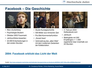 Facebook – Die Geschichte




    • Marc Zuckerberg                               • Studie Kunstgeschichte                         • 4. Februar 2004
    • Psychologie-Student                           • 500 Bilder aus römischer Zeit                    thefacebook.com
    • Oktober 2003 Facemash                         • Pro Bild Kommentarfunktion                     • Jahrbuch
    • Jahrbuchfotos bewerten                        • „Social Hack“                                  • Mailingliste mit 300
                                                                                                       Empfängern  1.400
    • 22.000 Entscheidungen in                      • Verknüpfung des „alten Web“                      registrierte User innerhalb von
      den ersten Stunden                              mit dem modernen Gedanken                        24 Stunden
                                                      der Kollaboration



    2004: Facebook erblickt das Licht der Welt


    Quelle: http://www.stuttgarter-nachrichten.de/inhalt.akte-f-die-geschichte-von-facebook.e8d59b9c-4d97-40fe-a39e-af468fac0bda.html


5. Mai 2011                                 Dr. Constance Richter, Online Marketing, Social Media                                        4
 