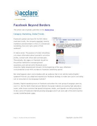 Facebook Beyond Borders
This article was originally published on the Acclaro blog.

Category: Marketing, Global Trends

Facebook's global user base hit the 500 million
mark last month, the company reported, leaving
marketers and advertisers in the U.S. and abroad
wondering, how can I get a piece of that
audience?


It makes sense: The purpose of social networking
is to share information about yourself in an online
profile, connect with others and communicate.
Theoretically, fan pages on Facebook should be
the perfect method for increasing brand
awareness, and ads served to Facebook users
should be highly targeted and relevant. At the beginning of the year, eMarketer
even predicted a near-40% increase in Facebook advertising spend.


But what happens when you're dealing with an audience that is not entirely native English
speakers? How do you adapt and expand your Facebook strategy to make sure you're not losing
out on consumers in key language markets?


Granted, English-speaking users on Facebook outnumber the next group of language users by
over 3:1. But the North American and Western European markets are nearing high saturation
levels, while those countries that speak Portuguese, Arabic, and Spanish are still growing fast.
In fact, some of Facebook’s fastest-growing languages aren’t yet even part of the site’s top five
overall, InsideFacebook notes.




Page 1: Facebook Beyond Borders                                          Copyright © Acclaro 2012
 