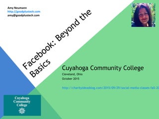 Facebook: Beyond
the
Basics
Cuyahoga Community College
Cleveland, Ohio
October 2015
http://charityideasblog.com/2015/09/29/social-media-classes-fall-20
Amy Neumann
http://goodplustech.com
amy@goodplustech.com
 