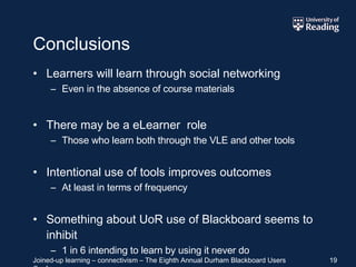 Conclusions Learners will learn through social networking Even in the absence of course materials There may be a eLearner  role Those who learn both through the VLE and other tools Intentional use of tools improves outcomes At least in terms of frequency Something about UoR use of Blackboard seems to inhibit 1 in 6 intending to learn by using it never do 