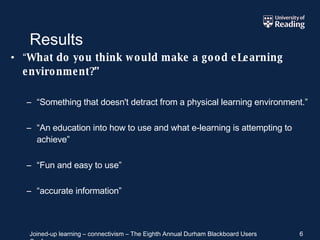 Results “ What do you think would make a good eLearning environment?” “ Something that doesn't detract from a physical learning environment.” “ An education into how to use and what e-learning is attempting to achieve” “ Fun and easy to use” “ accurate information” 
