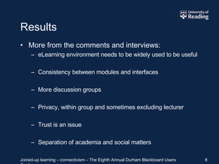 Results More from the comments and interviews: eLearning environment needs to be widely used to be useful Consistency between modules and interfaces More discussion groups Privacy, within group and sometimes excluding lecturer Trust is an issue Separation of academia and social matters 