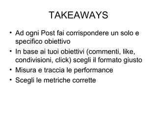 TAKEAWAYS
• Ad ogni Post fai corrispondere un solo e
specifico obiettivo
• In base ai tuoi obiettivi (commenti, like,
cond...