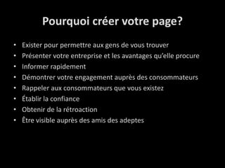 Pourquoi créer votre page?Exister pour permettre aux gens de voustrouverPrésentervotreentreprise et les avantagesqu’elle procureInformer rapidementDémontrervotre engagement auprès des consommateursRappeler aux consommateursquevousexistezÉtablirla confianceObtenirde la rétroactionÊtre visible auprès des amis des adeptes