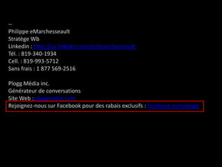 -- Philippe eMarchesseaultStratège Wb Linkedin : http://ca.linkedin.com/in/marchesseault Tél. : 819-340-1934Cell. : 819-993-5712Sans frais : 1 877 569-2516Plogg Média inc.Générateur de conversationsSite Web :ploggmedia.comRejoignez-nous sur Facebookpour des rabais exclusifs : facebook.com/plogg