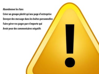 À éviterCréer un groupe pour une entreprise;Envoyer des message dans les boîtes personnelles;Abandonner les fans;Faire gérer vos pages par d’autres;Peur des commentaires négatifs;Ne faites pas ce que vous ne feriez pas dans votre entreprise;Oubliez le contenu dont vous disposez déjà (presse, chroniques, concours, brochures).Référence : The FacebookEra de Clara Shih