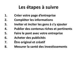 Les étapes à suivreCréervotre page d’entrepriseCompléter les informationsInviter et inciter les gens à s’yajouterPublier des contenus riches et pertinentsFaire le pont avec votreentrepriseAcheter des publicitésÊtre original et créatifMesurer la santé des investissements