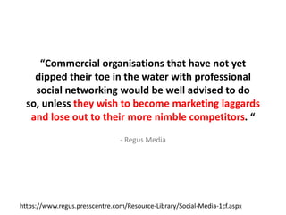 “Commercial organisations that have not yet dipped their toe in the water with professional social networking would be well advised to do so, unless they wish to become marketing laggardsand lose out to their more nimble competitors. “- Regus Mediahttps://www.regus.presscentre.com/Resource-Library/Social-Media-1cf.aspx