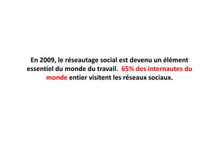 En 2009, le réseautage social est devenu un élément essentiel du monde du travail.  65% des internautes du monde entier visitent les réseaux sociaux.
