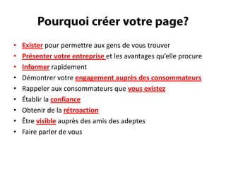 Pourquoi créer votre page?Exister pour permettre aux gens de voustrouverPrésentervotreentrepriseet les avantagesqu’elle procureInformerrapidementDémontrervotreengagement auprès des consommateursRappeler aux consommateursquevousexistezÉtablir la confianceObtenir de la rétroactionÊtrevisibleauprès des amis des adeptesFaire parler de vous