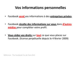 Vos informations personnellesFacebookvendvos informations à des entreprises privées.Facebookrécolte des informationssurvousdansd’autresmédiaspour complétervotreprofil.VouscédezvosdroitssurtoutcequevousplacezsurFacebook. (license perpétuelledepuis le 4 février 2009)Référence : The FacebookEra de Clara Shih
