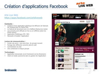 Création d’applications Facebook
•   Arte Live Web
•   https://apps.facebook.com/arteliveweb

    Contexte :
    •   Création d’une application générique de diffusion de festivals
        de musique pour la chaine Arte
    •   Le festival de lancement est ici le Hellfest (festival de metal)
    •   Les concerts sont diffusés en live ou en différés (selon les
        droits acquis)
    •   Application Multilingue (FR / DE)
    •   Nécessite d’installer l’application


    Leviers de communication :
    • Inviter ses amis + ses amis fans du groupe courant
    • Partage des différents concerts dans le wall
    • Commentaire et chat
    • Like contextuel à chaque groupe
    Technologie :
    • Application dynamisée via le framework de live Brainsonic
    • Client en totale autonomie dans la gestion de l’application




                                                                           11
 