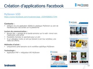 Création d’applications Facebook
• MySkreen VOD
•   https://www.facebook.com/myskreen/app_193945860617344


    Contexte :
    • Intégrer via une application dédiée le catalogue MySkreen au sein de
       Facebook pour des achats sur la plateforme

    Leviers de communication :
    • Bouton like + partage de la bande-annonce sur le wall+ renvoi vers
       l’application post-achat
    • Possibilité d’acheter le spectacle pour un ami
    • Si un utilisateur invite un ami qui devient à son tour acheteur, une
       vidéo est offerte.

    Méthodes d’achat :
    • Uniquement carte bancaire via le workflow spécifique MySkreen

    Technologie :
    • Application PHP + intégration API MySkreen




                                                                             12
 