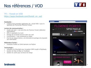 Nos références / VOD
•   TF1 : Foresti en VOD
•   https://apps.facebook.com/foresti_en_vod

    Contexte :
    •   Création de la première application de « social VOD » pour le
        spectacle de l’humoriste Florence Foresti.

    Leviers de communication :
    • Inviter ses amis + ses amis fans de Florence Foresti (détection
       automatique)
    • Offrir le spectacle à un ami
    • Partage de la bande-annonce dans son wall
    • Commentaire + Like contextuel au média
    • A la fin de chaque lecture, une demande de partage est proposée
       aux internautes

    Méthodes d’achat :
    • Facebook Credits ou Carte bancaire via Paybox
    Technologie :
    • Utilisation de Silverlight pour la gestion DRM couplé à PlayReady
    • Gestion de http et https on Facebook
    • Gestion du cache pour la tenue de charge




                                                                          14
 