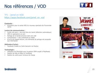 Nos références / VOD
•   TF1 : Jamel en VOD
•   https://apps.facebook.com/jamel_en_vod

    Contexte :
    •   Promotion pour la sortie DVD du nouveau spectacle de l’humoriste
        Jamel.

    Leviers de communication :
    • Inviter ses amis + ses amis fans de Jamel (détection automatique)
    • Offrir le spectacle à un ami
    • Partage de la bande-annonce dans son wall
    • Commentaire + Like contextuel au média
    • A la fin de chaque lecture, une demande de partage est proposée
       aux internautes

    Méthodes d’achat :
    • Facebook Credits ou Carte bancaire via Paybox

    Technologie :
    • Utilisation de Silverlight pour la gestion DRM couplé à PlayReady
    • Gestion de http et https on Facebook
    • Gestion du cache pour la tenue de charge




                                                                           15
 