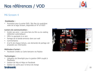 Nos références / VOD
• M6 Scream 4

   Contexte :
  • Promotion pour la sortie DVD / Blu Ray du quatrième
     volet de la saga Scream, disponible en VF et VOST

  Leviers de communication :
  • Inviter ses amis + ses amis fans du film ou du casting
     (détection automatique)
  • Offrir le spectacle à un ami
  • Partage de la bande-annonce dans son wall
  • Commentaires
  • A la fin de chaque lecture, une demande de partage est
     proposée aux internautes

  Méthodes d’achat :
  • Facebook Credits ou Carte bancaire via Paybox

  Technologie :
  • Utilisation de Silverlight pour la gestion DRM couplé à
     PlayReady
  • Gestion de http et https on Facebook
  • Gestion du cache pour la tenue de charge
                                                              16
 