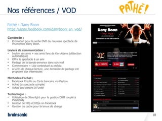 Nos références / VOD
•   Pathé : Dany Boon
•   https://apps.facebook.com/danyboon_en_vod/

    Contexte :
    • Promotion pour la sortie DVD du nouveau spectacle de
       l’humoriste Dany Boon.

    Leviers de communication :
    • Inviter ses amis + ses amis fans de Kev Adams (détection
       automatique)
    • Offrir le spectacle à un ami
    • Partage de la bande-annonce dans son wall
    • Commentaire + Like contextuel au média
    • A la fin de chaque lecture, une demande de partage est
       proposée aux internautes

    Méthodes d’achat :
    • Facebook Credits ou Carte bancaire via Paybox
    • Achat du spectacle complet
    • Achat des sketchs à l’unité

    Technologie :
    • Utilisation de Silverlight pour la gestion DRM couplé à
       PlayReady
    • Gestion de http et https on Facebook
    • Gestion du cache pour la tenue de charge

                                                                 18
 