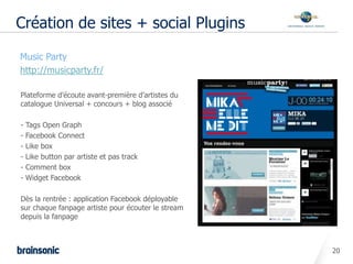 Création de sites + social Plugins

• Music Party
• http://musicparty.fr/

   Plateforme d’écoute avant-première d’artistes du
   catalogue Universal + concours + blog associé

   -   Tags Open Graph
   -   Facebook Connect
   -   Like box
   -   Like button par artiste et pas track
   -   Comment box
   -   Widget Facebook

   Dès la rentrée : application Facebook déployable
   sur chaque fanpage artiste pour écouter le stream
   depuis la fanpage



                                                       20
 
