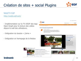 Création de sites + social Plugins

• WebTV Edf
  http://webtv.edf.com/



  - Implémentation sur la TV d’EDF des tags
  Open Graph pour la lecture des vidéos
  depuis le wall des utilisateurs.

  - Intégration du bouton « j’aime »

  - Intégration en homepage de la likebox




                                              21
 