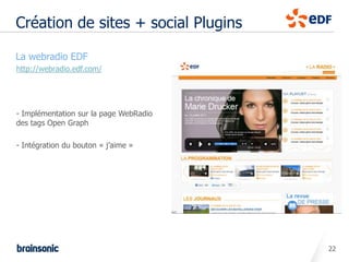 Création de sites + social Plugins

• La webradio EDF
  http://webradio.edf.com/




  - Implémentation sur la page WebRadio
  des tags Open Graph

  - Intégration du bouton « j’aime »




                                          22
 