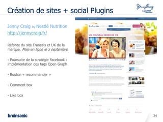 Création de sites + social Plugins

• Jenny Craig by Nestlé Nutrition
• http://jennycraig.fr/

   Refonte du site Français et UK de la
   marque. Mise en ligne le 5 septembre

   - Poursuite de la stratégie Facebook :
   implémentation des tags Open Graph

   - Bouton « recommander »

   - Comment box

   - Like box




                                            24
 
