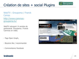 Création de sites + social Plugins

• WebTV : Groupama / Franck
  Camas
• http://www.cammas-
  groupama.tv/

  WebTV retraçant 14 années de
  partenariat Groupama / Franck
  Cammas en vidéo.



  - Tags Open Graph,

  - Boutons like / recommander

  - Commentaires Facebook



                                       25
 