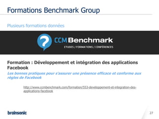 Formations Benchmark Group

• Plusieurs formations données




• Formation : Développement et intégration des applications
  Facebook
•   Les bonnes pratiques pour s'assurer une présence efficace et conforme aux
    règles de Facebook

            http://www.ccmbenchmark.com/formation/553-developpement-et-integration-des-
            applications-facebook




                                                                                          27
 