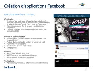 Création d’applications Facebook
•   Avant-première Born This Way

    Contexte :
    • Création d’une application diffusant en boucle l’album Born
        This Way pendant 5 jours en streaming live (watermarké) sur
        la page de Samsung Mobile France pour son lancement
    •   Nécessite de devenir fan de la page + installation de
        l’application
    •   Diffusion Facebook + pour les mobiles Samsung via une
        application dédié


    Leviers de communication :
    • Pré-inscription, commentaires via la comment-box, chat
       pendant le live
    • Partage d’un extrait audio pendant le live dans le wall
    • Possibilité d’inviter ses amis
    • Création d’un événement Facebook
    • Campagne TV
    Résultat :
    • 48 000 fans recrutés en 5 jours
    • 11 000 partages sur le wall des utilisateurs
    • 27 minutes de temps moyens d’écoute

    Technologie :
    • Application dynamisée via le framework de live Brainsonic

                                                                      9
 