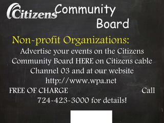 Community  Board Non-profit Organizations:   Advertise your events on the Citizens Community Board HERE on Citizens cable Channel 03 and at our website http://www.wpa.net  FREE OF CHARGE  Call 724-423-3000 for details! 
