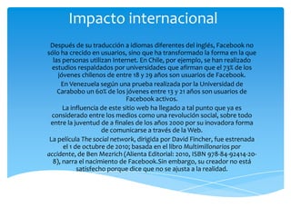 Impacto internacional
 Después de su traducción a idiomas diferentes del inglés, Facebook no
sólo ha crecido en usuarios, sino que ha transformado la forma en la que
  las personas utilizan Internet. En Chile, por ejemplo, se han realizado
  estudios respaldados por universidades que afirman que el 73% de los
    jóvenes chilenos de entre 18 y 29 años son usuarios de Facebook.
     En Venezuela según una prueba realizada por la Universidad de
    Carabobo un 60% de los jóvenes entre 13 y 21 años son usuarios de
                             Facebook activos.
      La influencia de este sitio web ha llegado a tal punto que ya es
  considerado entre los medios como una revolución social, sobre todo
 entre la juventud de a finales de los años 2000 por su inovadora forma
                     de comunicarse a través de la Web.
 La película The social network, dirigida por David Fincher, fue estrenada
      el 1 de octubre de 2010; basada en el libro Multimillonarios por
accidente, de Ben Mezrich (Alienta Editorial: 2010, ISBN 978-84-92414-20-
  8), narra el nacimiento de Facebook.Sin embargo, su creador no está
            satisfecho porque dice que no se ajusta a la realidad.
 