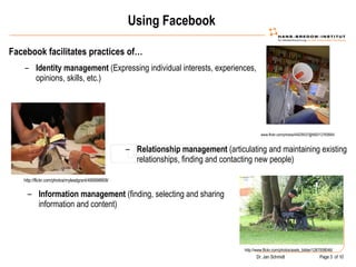 Using Facebook Facebook facilitates practices of… Using facebook www.flickr.com/photos/44029537@N00/12760664/ Identity management  (Expressing individual interests, experiences, opinions, skills, etc.) http://flickr.com/photos/mylesdgrant/495698908/ Relationship management  (articulating and maintaining existing relationships, finding and contacting new people) http://www.flickr.com/photos/axels_bilder/1267008046/ Information management  (finding, selecting and sharing information and content) 