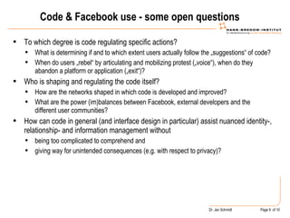 Code & Facebook use - some open questions To which degree is code regulating specific actions?  What is determining if and to which extent users actually follow the „suggestions“ of code?  When do users „rebel“ by articulating and mobilizing protest („voice“), when do they abandon a platform or application („exit“)? Who is shaping and regulating the code itself?  How are the networks shaped in which code is developed and improved? What are the power (im)balances between Facebook, external developers and the different user communities?  How can code in general (and interface design in particular) assist nuanced identity-, relationship- and information management without  being too complicated to comprehend and  giving way for unintended consequences (e.g. with respect to privacy)?  