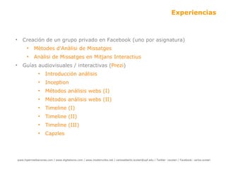 Experiencias Creación de un grupo privado en Facebook (uno por asignatura) Mètodes d'Anàlisi de  Missatges Anàlisi  de Missatges en Mitjans Interactius  Guías audiovisuales / interactivas ( Prezi ) Introducción análisis Inception  Métodos análisis webs (I) Métodos análisis webs (II) Timeline  (I) Timeline  (II) Timeline (III) Capzles 