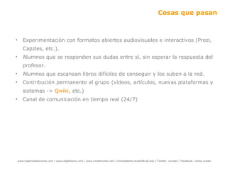 Cosas que pasan Experimentación con formatos abiertos audiovisuales e interactivos (Prezi, Capzles, etc.). Alumnos que se responden sus dudas entre sí, sin esperar la respuesta del profesor. Alumnos que escanean libros difíciles de conseguir y los suben a la red. Contribución permanente al grupo (vídeos, artículos, nuevas plataformas y sistemas ->  Qwiki , etc.) Canal de comunicación en tiempo real (24/7) 