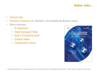Saber más… Schools  App Proyecto Facebook  (A. Piscitelli / Universidad de Buenos Aires) Otros recursos: El caparazón Ozge Karaoglu ’ s  Blog Web 2.0 teaching tools O ’ Reilly Radar Collaboration  Ideas 