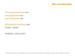 Mis coordenadas www.hipermediaciones. com   www .digitalismo. com   www .moderncliks. net   carlosalberto [email_address] edu   Twitter: cscolari Facebook: carlos.scolari  
