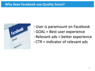 Why does Facebook use Quality Score?




                 - User is paramount on Facebook
                 - GOAL = Best user experience
                 - Relevant ads = better experience
                 - CTR = indicator of relevant ads




                                                 16
 