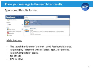 Place your message in the search bar results
Sponsored Results format




 Main features:

 -   The search Bar is one of the most used Facebook features.
 -   Targeting by “Targeted Entities”(page, app,..) or profiles.
 -   Target Competitors’ pages.
 -   No off-site
 -   CPC or CPM

                                                                   38
 